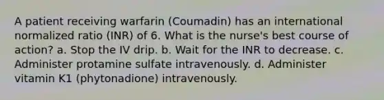 A patient receiving warfarin (Coumadin) has an international normalized ratio (INR) of 6. What is the nurse's best course of action? a. Stop the IV drip. b. Wait for the INR to decrease. c. Administer protamine sulfate intravenously. d. Administer vitamin K1 (phytonadione) intravenously.