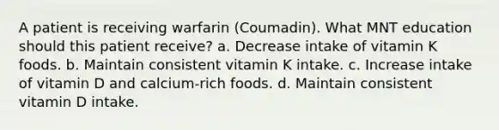 A patient is receiving warfarin (Coumadin). What MNT education should this patient receive? a. Decrease intake of vitamin K foods. b. Maintain consistent vitamin K intake. c. Increase intake of vitamin D and calcium-rich foods. d. Maintain consistent vitamin D intake.