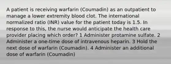 A patient is receiving warfarin (Coumadin) as an outpatient to manage a lower extremity blood clot. The international normalized ratio (INR) value for the patient today is 1.5. In response to this, the nurse would anticipate the health care provider placing which order? 1 Administer protamine sulfate. 2 Administer a one-time dose of intravenous heparin. 3 Hold the next dose of warfarin (Coumadin). 4 Administer an additional dose of warfarin (Coumadin)