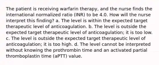 The patient is receiving warfarin therapy, and the nurse finds the international normalized ratio (INR) to be 4.0. How will the nurse interpret this finding? a. The level is within the expected target therapeutic level of anticoagulation. b. The level is outside the expected target therapeutic level of anticoagulation; it is too low. c. The level is outside the expected target therapeutic level of anticoagulation; it is too high. d. The level cannot be interpreted without knowing the prothrombin time and an activated partial thromboplastin time (aPTT) value.