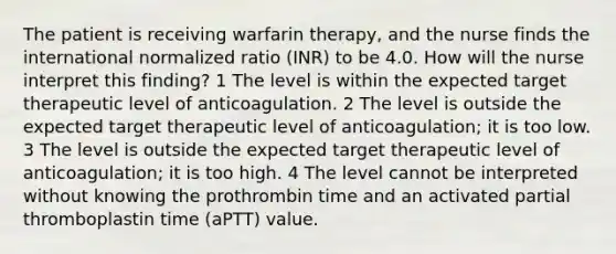 The patient is receiving warfarin therapy, and the nurse finds the international normalized ratio (INR) to be 4.0. How will the nurse interpret this finding? 1 The level is within the expected target therapeutic level of anticoagulation. 2 The level is outside the expected target therapeutic level of anticoagulation; it is too low. 3 The level is outside the expected target therapeutic level of anticoagulation; it is too high. 4 The level cannot be interpreted without knowing the prothrombin time and an activated partial thromboplastin time (aPTT) value.