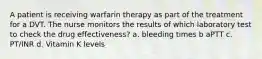 A patient is receiving warfarin therapy as part of the treatment for a DVT. The nurse monitors the results of which laboratory test to check the drug effectiveness? a. bleeding times b aPTT c. PT/INR d. Vitamin K levels