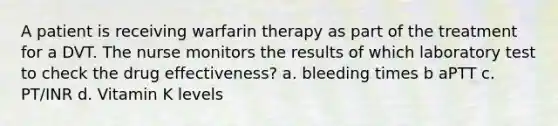 A patient is receiving warfarin therapy as part of the treatment for a DVT. The nurse monitors the results of which laboratory test to check the drug effectiveness? a. bleeding times b aPTT c. PT/INR d. Vitamin K levels