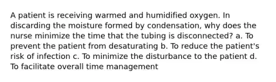 A patient is receiving warmed and humidified oxygen. In discarding the moisture formed by condensation, why does the nurse minimize the time that the tubing is disconnected? a. To prevent the patient from desaturating b. To reduce the patient's risk of infection c. To minimize the disturbance to the patient d. To facilitate overall time management