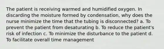 The patient is receiving warmed and humidified oxygen. In discarding the moisture formed by condensation, why does the nurse minimize the time that the tubing is disconnected? a. To prevent the patient from desaturating b. To reduce the patient's risk of infection c. To minimize the disturbance to the patient d. To facilitate overall time management