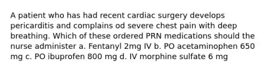 A patient who has had recent cardiac surgery develops pericarditis and complains od severe chest pain with deep breathing. Which of these ordered PRN medications should the nurse administer a. Fentanyl 2mg IV b. PO acetaminophen 650 mg c. PO ibuprofen 800 mg d. IV morphine sulfate 6 mg