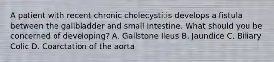 A patient with recent chronic cholecystitis develops a fistula between the gallbladder and small intestine. What should you be concerned of developing? A. Gallstone Ileus B. Jaundice C. Biliary Colic D. Coarctation of the aorta