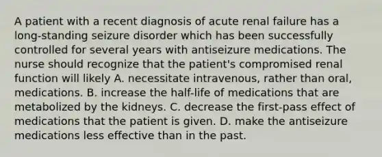 A patient with a recent diagnosis of acute renal failure has a long-standing seizure disorder which has been successfully controlled for several years with antiseizure medications. The nurse should recognize that the patient's compromised renal function will likely A. necessitate intravenous, rather than oral, medications. B. increase the half-life of medications that are metabolized by the kidneys. C. decrease the first-pass effect of medications that the patient is given. D. make the antiseizure medications less effective than in the past.