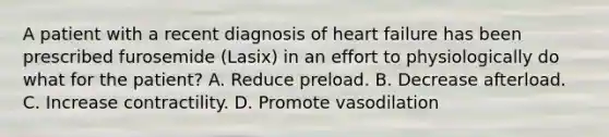 A patient with a recent diagnosis of heart failure has been prescribed furosemide (Lasix) in an effort to physiologically do what for the patient? A. Reduce preload. B. Decrease afterload. C. Increase contractility. D. Promote vasodilation