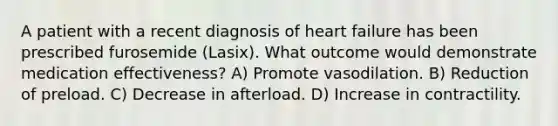 A patient with a recent diagnosis of heart failure has been prescribed furosemide (Lasix). What outcome would demonstrate medication effectiveness? A) Promote vasodilation. B) Reduction of preload. C) Decrease in afterload. D) Increase in contractility.