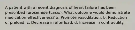 A patient with a recent diagnosis of heart failure has been prescribed furosemide (Lasix). What outcome would demonstrate medication effectiveness? a. Promote vasodilation. b. Reduction of preload. c. Decrease in afterload. d. Increase in contractility.