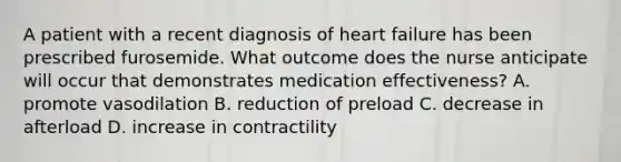 A patient with a recent diagnosis of heart failure has been prescribed furosemide. What outcome does the nurse anticipate will occur that demonstrates medication effectiveness? A. promote vasodilation B. reduction of preload C. decrease in afterload D. increase in contractility