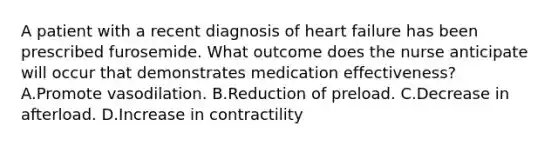 A patient with a recent diagnosis of heart failure has been prescribed furosemide. What outcome does the nurse anticipate will occur that demonstrates medication effectiveness? A.Promote vasodilation. B.Reduction of preload. C.Decrease in afterload. D.Increase in contractility