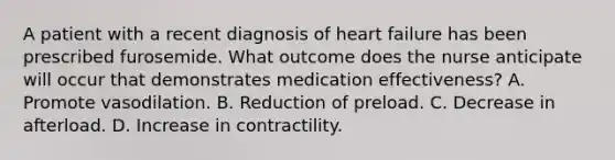 A patient with a recent diagnosis of heart failure has been prescribed furosemide. What outcome does the nurse anticipate will occur that demonstrates medication effectiveness? A. Promote vasodilation. B. Reduction of preload. C. Decrease in afterload. D. Increase in contractility.