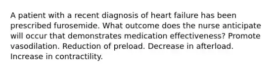 A patient with a recent diagnosis of heart failure has been prescribed furosemide. What outcome does the nurse anticipate will occur that demonstrates medication effectiveness? Promote vasodilation. Reduction of preload. Decrease in afterload. Increase in contractility.