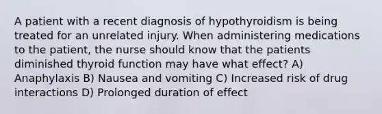 A patient with a recent diagnosis of hypothyroidism is being treated for an unrelated injury. When administering medications to the patient, the nurse should know that the patients diminished thyroid function may have what effect? A) Anaphylaxis B) Nausea and vomiting C) Increased risk of drug interactions D) Prolonged duration of effect