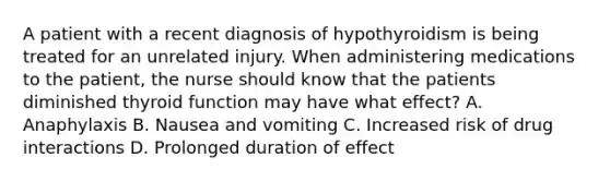 A patient with a recent diagnosis of hypothyroidism is being treated for an unrelated injury. When administering medications to the patient, the nurse should know that the patients diminished thyroid function may have what effect? A. Anaphylaxis B. Nausea and vomiting C. Increased risk of drug interactions D. Prolonged duration of effect