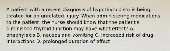 A patient with a recent diagnosis of hypothyroidism is being treated for an unrelated injury. When administering medications to the patient, the nurse should know that the patient's diminished thyroid function may have what effect? A. anaphylaxis B. nausea and vomiting C. increased risk of drug interactions D. prolonged duration of effect