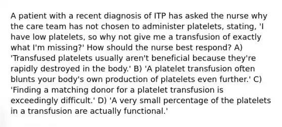 A patient with a recent diagnosis of ITP has asked the nurse why the care team has not chosen to administer platelets, stating, 'I have low platelets, so why not give me a transfusion of exactly what I'm missing?' How should the nurse best respond? A) 'Transfused platelets usually aren't beneficial because they're rapidly destroyed in the body.' B) 'A platelet transfusion often blunts your body's own production of platelets even further.' C) 'Finding a matching donor for a platelet transfusion is exceedingly difficult.' D) 'A very small percentage of the platelets in a transfusion are actually functional.'