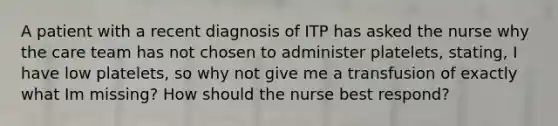 A patient with a recent diagnosis of ITP has asked the nurse why the care team has not chosen to administer platelets, stating, I have low platelets, so why not give me a transfusion of exactly what Im missing? How should the nurse best respond?