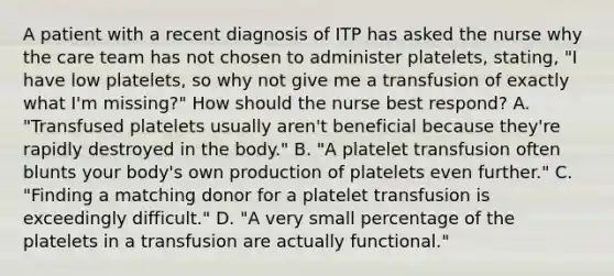 A patient with a recent diagnosis of ITP has asked the nurse why the care team has not chosen to administer platelets, stating, "I have low platelets, so why not give me a transfusion of exactly what I'm missing?" How should the nurse best respond? A. "Transfused platelets usually aren't beneficial because they're rapidly destroyed in the body." B. "A platelet transfusion often blunts your body's own production of platelets even further." C. "Finding a matching donor for a platelet transfusion is exceedingly difficult." D. "A very small percentage of the platelets in a transfusion are actually functional."