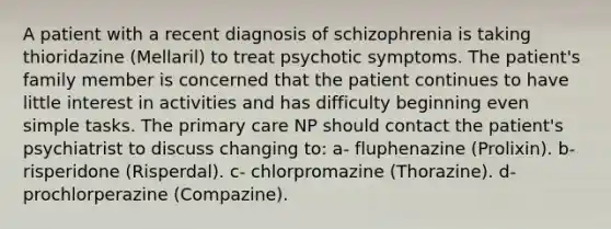 A patient with a recent diagnosis of schizophrenia is taking thioridazine (Mellaril) to treat psychotic symptoms. The patient's family member is concerned that the patient continues to have little interest in activities and has difficulty beginning even simple tasks. The primary care NP should contact the patient's psychiatrist to discuss changing to: a- fluphenazine (Prolixin). b- risperidone (Risperdal). c- chlorpromazine (Thorazine). d- prochlorperazine (Compazine).