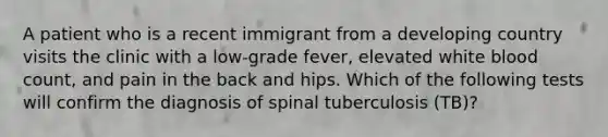 A patient who is a recent immigrant from a developing country visits the clinic with a low-grade fever, elevated white blood count, and pain in the back and hips. Which of the following tests will confirm the diagnosis of spinal tuberculosis (TB)?