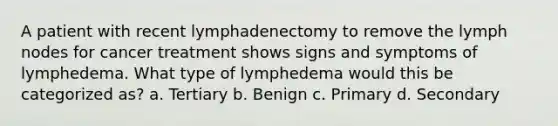 A patient with recent lymphadenectomy to remove the lymph nodes for cancer treatment shows signs and symptoms of lymphedema. What type of lymphedema would this be categorized as? a. Tertiary b. Benign c. Primary d. Secondary