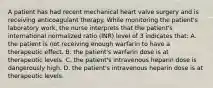 A patient has had recent mechanical heart valve surgery and is receiving anticoagulant therapy. While monitoring the patient's laboratory work, the nurse interprets that the patient's international normalized ratio (INR) level of 3 indicates that: A. the patient is not receiving enough warfarin to have a therapeutic effect. B. the patient's warfarin dose is at therapeutic levels. C. the patient's intravenous heparin dose is dangerously high. D. the patient's intravenous heparin dose is at therapeutic levels.