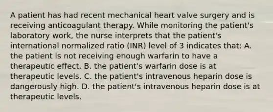 A patient has had recent mechanical heart valve surgery and is receiving anticoagulant therapy. While monitoring the patient's laboratory work, the nurse interprets that the patient's international normalized ratio (INR) level of 3 indicates that: A. the patient is not receiving enough warfarin to have a therapeutic effect. B. the patient's warfarin dose is at therapeutic levels. C. the patient's intravenous heparin dose is dangerously high. D. the patient's intravenous heparin dose is at therapeutic levels.