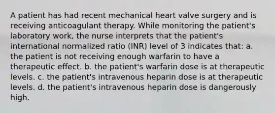 A patient has had recent mechanical heart valve surgery and is receiving anticoagulant therapy. While monitoring the patient's laboratory work, the nurse interprets that the patient's international normalized ratio (INR) level of 3 indicates that: a. the patient is not receiving enough warfarin to have a therapeutic effect. b. the patient's warfarin dose is at therapeutic levels. c. the patient's intravenous heparin dose is at therapeutic levels. d. the patient's intravenous heparin dose is dangerously high.