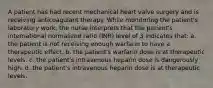 A patient has had recent mechanical heart valve surgery and is receiving anticoagulant therapy. While monitoring the patient's laboratory work, the nurse interprets that the patient's international normalized ratio (INR) level of 3 indicates that: a. the patient is not receiving enough warfarin to have a therapeutic effect. b. the patient's warfarin dose is at therapeutic levels. c. the patient's intravenous heparin dose is dangerously high. d. the patient's intravenous heparin dose is at therapeutic levels.