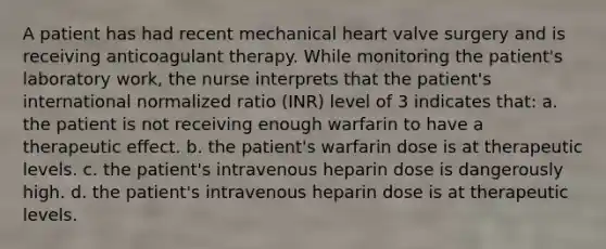 A patient has had recent mechanical heart valve surgery and is receiving anticoagulant therapy. While monitoring the patient's laboratory work, the nurse interprets that the patient's international normalized ratio (INR) level of 3 indicates that: a. the patient is not receiving enough warfarin to have a therapeutic effect. b. the patient's warfarin dose is at therapeutic levels. c. the patient's intravenous heparin dose is dangerously high. d. the patient's intravenous heparin dose is at therapeutic levels.