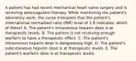 A patient has had recent mechanical heart valve surgery and is receiving anticoagulant therapy. While monitoring the patient's laboratory work, the nurse interprets that the patient's international normalized ratio (INR) level of 1.8 indicates: which of these? A. The patient's intravenous heparin dose is at therapeutic levels. B. The patient is not receiving enough warfarin to have a therapeutic effect. C. The patient's intravenous heparin dose is dangerously high. D. The patient's subcutaneous heparin dose is at therapeutic levels. E. The patient's warfarin dose is at therapeutic levels.