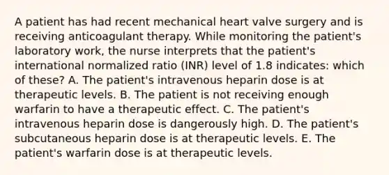 A patient has had recent mechanical heart valve surgery and is receiving anticoagulant therapy. While monitoring the patient's laboratory work, the nurse interprets that the patient's international normalized ratio (INR) level of 1.8 indicates: which of these? A. The patient's intravenous heparin dose is at therapeutic levels. B. The patient is not receiving enough warfarin to have a therapeutic effect. C. The patient's intravenous heparin dose is dangerously high. D. The patient's subcutaneous heparin dose is at therapeutic levels. E. The patient's warfarin dose is at therapeutic levels.