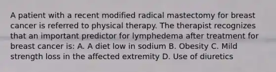 A patient with a recent modified radical mastectomy for breast cancer is referred to physical therapy. The therapist recognizes that an important predictor for lymphedema after treatment for breast cancer is: A. A diet low in sodium B. Obesity C. Mild strength loss in the affected extremity D. Use of diuretics