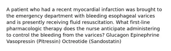 A patient who had a recent myocardial infarction was brought to the emergency department with bleeding esophageal varices and is presently receiving fluid resuscitation. What first-line pharmacologic therapy does the nurse anticipate administering to control the bleeding from the varices? Glucagon Epinephrine Vasopressin (Pitressin) Octreotide (Sandostatin)