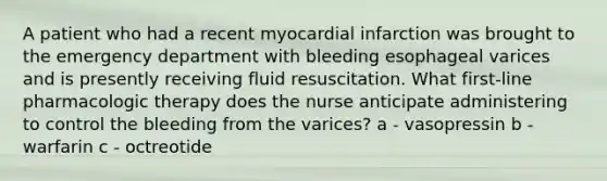 A patient who had a recent myocardial infarction was brought to the emergency department with bleeding esophageal varices and is presently receiving fluid resuscitation. What first-line pharmacologic therapy does the nurse anticipate administering to control the bleeding from the varices? a - vasopressin b - warfarin c - octreotide