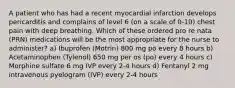 A patient who has had a recent myocardial infarction develops pericarditis and complains of level 6 (on a scale of 0-10) chest pain with deep breathing. Which of these ordered pro re nata (PRN) medications will be the most appropriate for the nurse to administer? a) Ibuprofen (Motrin) 800 mg po every 8 hours b) Acetaminophen (Tylenol) 650 mg per os (po) every 4 hours c) Morphine sulfate 6 mg IVP every 2-4 hours d) Fentanyl 2 mg intravenous pyelogram (IVP) every 2-4 hours