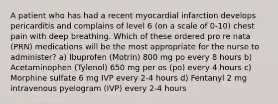 A patient who has had a recent myocardial infarction develops pericarditis and complains of level 6 (on a scale of 0-10) chest pain with deep breathing. Which of these ordered pro re nata (PRN) medications will be the most appropriate for the nurse to administer? a) Ibuprofen (Motrin) 800 mg po every 8 hours b) Acetaminophen (Tylenol) 650 mg per os (po) every 4 hours c) Morphine sulfate 6 mg IVP every 2-4 hours d) Fentanyl 2 mg intravenous pyelogram (IVP) every 2-4 hours