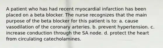 A patient who has had recent myocardial infarction has been placed on a beta blocker. The nurse recognizes that the main purpose of the beta blocker for this patient is to: a. cause vasodilation of the coronary arteries. b. prevent hypertension. c. increase conduction through the SA node. d. protect the heart from circulating catecholamines.