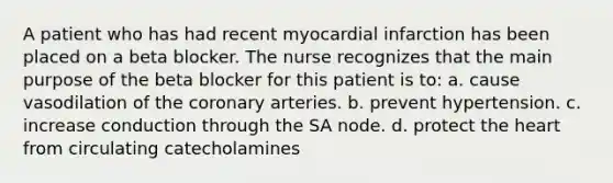 A patient who has had recent myocardial infarction has been placed on a beta blocker. The nurse recognizes that the main purpose of the beta blocker for this patient is to: a. cause vasodilation of the coronary arteries. b. prevent hypertension. c. increase conduction through the SA node. d. protect the heart from circulating catecholamines