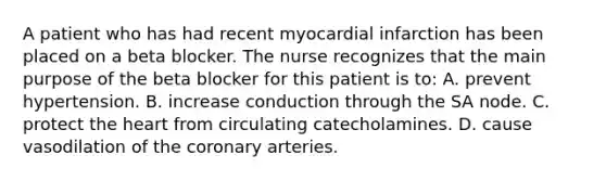 A patient who has had recent myocardial infarction has been placed on a beta blocker. The nurse recognizes that the main purpose of the beta blocker for this patient is to: A. prevent hypertension. B. increase conduction through the SA node. C. protect the heart from circulating catecholamines. D. cause vasodilation of the coronary arteries.