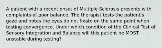 A patient with a recent onset of Multiple Sclerosis presents with complaints of poor balance. The therapist tests the patient's gaze and notes the eyes do not fixate on the same point when testing convergence. Under which condition of the Clinical Test of Sensory Integration and Balance will this patient be MOST unstable during testing?