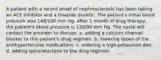 A patient with a recent onset of nephrosclerosis has been taking an ACE inhibitor and a thiazide diuretic. The patient's initial blood pressure was 148/100 mm Hg. After 1 month of drug therapy, the patient's blood pressure is 130/90 mm Hg. The nurse will contact the provider to discuss: a. adding a calcium channel blocker to this patient's drug regimen. b. lowering doses of the antihypertensive medications. c. ordering a high-potassium diet. d. adding spironolactone to the drug regimen.