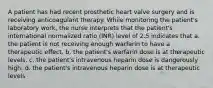 A patient has had recent prosthetic heart valve surgery and is receiving anticoagulant therapy. While monitoring the patient's laboratory work, the nurse interprets that the patient's international normalized ratio (INR) level of 2.5 indicates that a. the patient is not receiving enough warfarin to have a therapeutic effect. b. the patient's warfarin dose is at therapeutic levels. c. the patient's intravenous heparin dose is dangerously high. d. the patient's intravenous heparin dose is at therapeutic levels