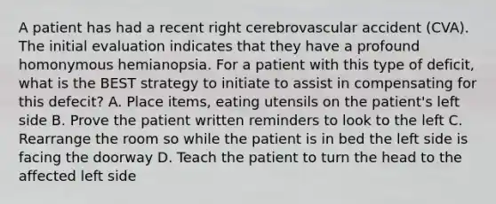 A patient has had a recent right cerebrovascular accident (CVA). The initial evaluation indicates that they have a profound homonymous hemianopsia. For a patient with this type of deficit, what is the BEST strategy to initiate to assist in compensating for this defecit? A. Place items, eating utensils on the patient's left side B. Prove the patient written reminders to look to the left C. Rearrange the room so while the patient is in bed the left side is facing the doorway D. Teach the patient to turn the head to the affected left side