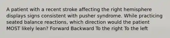 A patient with a recent stroke affecting the right hemisphere displays signs consistent with pusher syndrome. While practicing seated balance reactions, which direction would the patient MOST likely lean? Forward Backward To the right To the left