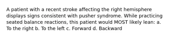 A patient with a recent stroke affecting the right hemisphere displays signs consistent with pusher syndrome. While practicing seated balance reactions, this patient would MOST likely lean: a. To the right b. To the left c. Forward d. Backward