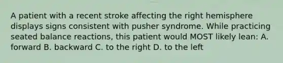 A patient with a recent stroke affecting the right hemisphere displays signs consistent with pusher syndrome. While practicing seated balance reactions, this patient would MOST likely lean: A. forward B. backward C. to the right D. to the left